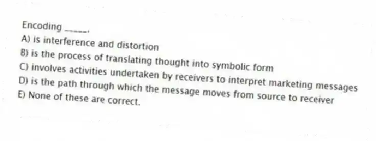 Encoding _____.
A) is interference and distortion
B) is the process of translating thought into symbolic form
C) involves activities undertaken by receivers to interpret marketing messages
D) is the path through which the message moves from source to receiver
E) None of these are correct.