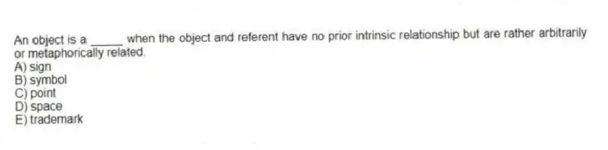 An object is a _____ when the object and referent have no prior intrinsic relationship but are rather arbitrarily or metaphorically related.
A) sign
B) symbol
C) point
D) space
E) trademark