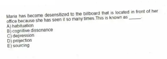 Maria has become desensitized to the billboard that is located in front of her office because she has seen it so many times.This is known as _____.
A) habituation
B) cognitive dissonance
C) depression
D) projection
E) sourcing