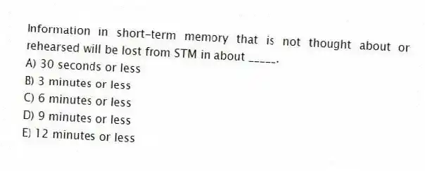 Information in short-term memory that is not thought about or rehearsed will be lost from STM in about _____.
A) 30 seconds or less
B) 3 minutes or less
C) 6 minutes or less
D) 9 minutes or less
E) 12 minutes or less