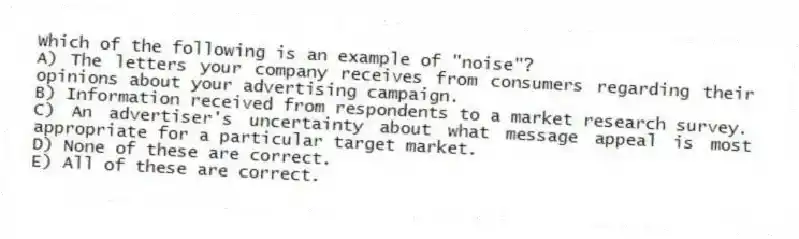 Which of the following is an example of "noise"?
A) The letters your company receives from consumers regarding their opinions about your advertising campaign.
B) Information received from respondents to a market research survey.
C) An advertiser's uncertainty about what message appeal is most appropriate for a particular target market.
D) None of these are correct.
E) All of these are correct.