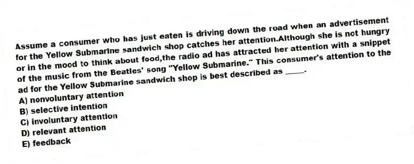 Assume a consumer who has just eaten is driving down the road when an advertisement for the Yellow Submarine sandwich shop catches her attention.Although she is not hungry or in the mood to think about food,the radio ad has attracted her attention with a snippet of the music from the Beatles' song "Yellow Submarine." This consumer's attention to the ad for the Yellow Submarine sandwich shop is best described as _____.
A) nonvoluntary attention
B) selective intention
C) involuntary attention
D) relevant attention
E) feedback