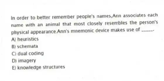 In order to better remember people's names,Ann associates each name with an animal that most closely resembles the person's physical appearance.Ann's mnemonic device makes use of _____.
A) heuristics
B) schemata
C) dual coding
D) imagery
E) knowledge structures