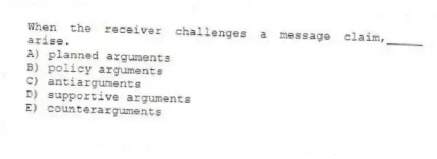 When the receiver challenges a message claim,_____ arise.
A) planned arguments
B) policy arguments
C) antiarguments
D) supportive arguments
E) counterarguments