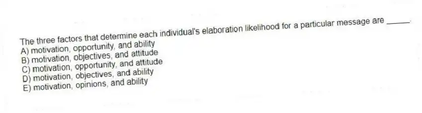 The three factors that determine each individual's elaboration likelihood for a particular message are _____.
A) motivation, opportunity, and ability
B) motivation, objectives, and attitude
C) motivation, opportunity, and attitude
D) motivation, objectives, and ability
E) motivation, opinions, and ability