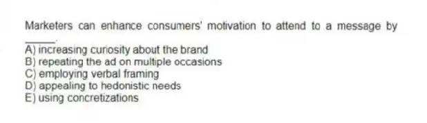 Marketers can enhance consumers' motivation to attend to a message by _____.
A) increasing curiosity about the brand
B) repeating the ad on multiple occasions
C) employing verbal framing
D) appealing to hedonistic needs
E) using concretizations