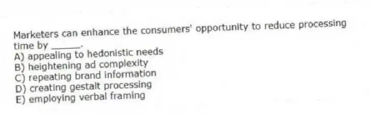 Marketers can enhance the consumers' opportunity to reduce processing time by _____.
A) appealing to hedonistic needs
B) heightening ad complexity
C) repeating brand information
D) creating gestalt processing
E) employing verbal framing