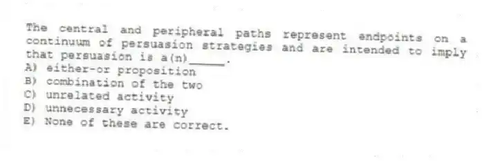 The central and peripheral paths represent endpoints on a continuum of persuasion strategies and are intended to imply that persuasion is a(n)_____.
A) either-or proposition
B) combination of the two
C) unrelated activity
D) unnecessary activity
E) None of these are correct.