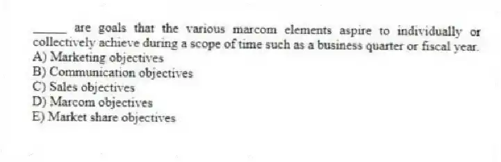 _____ are goals that the various marcom elements aspire to individually or collectively achieve during a scope of time such as a business quarter or fiscal year.
A) Marketing objectives
B) Communication objectives
C) Sales objectives
D) Marcom objectives
E) Market share objectives