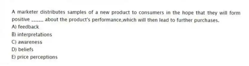 A marketer distributes samples of a new product to consumers in the hope that they will form positive _____ about the product's performance,which will then lead to further purchases.
A) feedback
B) interpretations
C) awareness
D) beliefs
E) price perceptions