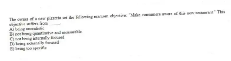 The owner of a new pizzeria set the following marcom objective: "Make consumers aware of this new restaurant." This objective suffers from _____.
A) being unrealistic
B) not being quantitative and measurable
C) not being internally focused
D) being externally focused
E) being too specific