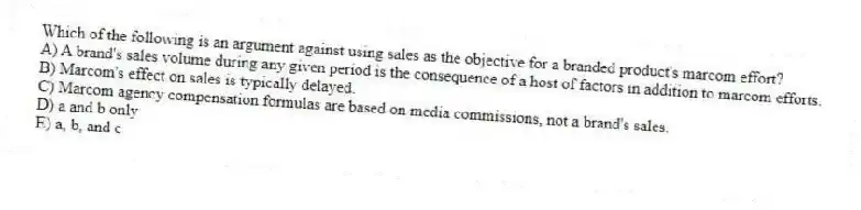 Which of the following is an argument against using sales as the objective for a branded product's marcom effort?
A) A brand's sales volume during any given period is the consequence of a host of factors in addition to marcom efforts.
B) Marcom's effect on sales is typically delayed.
C) Marcom agency compensation formulas are based on media commissions, not a brand's sales.
D) a and b only
E) a, b, and c