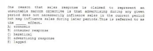 One reason that sales response is claimed to represent an unsuitable marcom objective is that advertising during any given period does not necessarily influence sales in the current period but may influence sales during later periods.This is referred to as the _____ effect.
A) economic
B) consumer response
C) heretical
D) advertising response
E) lagged