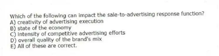 Which of the following can impact the sale-to-advertising response function?
A) creativity of advertising execution
B) state of the economy
C) intensity of competitive advertising efforts
D) overall quality of the brand's mix
E) All of these are correct.