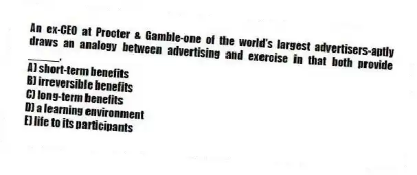 An ex-CEO at Procter & Gamble-one of the world's largest advertisers-aptly draws an analogy between advertising and exercise in that both provide _____.
A) short-term benefits
B) irreversible benefits
C) long-term benefits
D) a learning environment
E) life to its participants