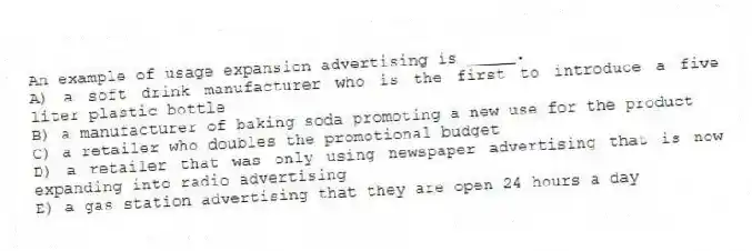 An example of usage expansion advertising is _____.
A) a soft drink manufacturer who is the first to introduce a five liter plastic bottle
B) a manufacturer of baking soda promoting a new use for the product
C) a retailer who doubles the promotional budget
D) a retailer that was only using newspaper advertising that is now expanding into radio advertising
E) a gas station advertising that they are open 24 hours a day