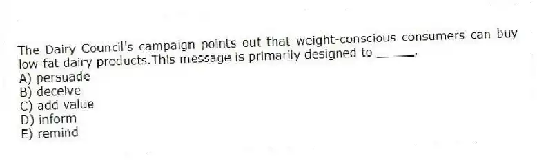 The Dairy Council's campaign points out that weight-conscious consumers can buy low-fat dairy products.This message is primarily designed to _____.
A) persuade
B) deceive
C) add value
D) inform
E) remind