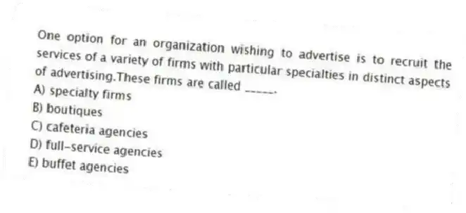 One option for an organization wishing to advertise is to recruit the services of a variety of firms with particular specialties in distinct aspects of advertising.These firms are called _____.
A) specialty firms
B) boutiques
C) cafeteria agencies
D) full-service agencies
E) buffet agencies