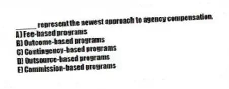 _____ represent the newest approach to agency compensation.
A) Fee-based programs
B) Outcome-based programs
C) Contingency-based programs
D) Outsource-based programs
E) Commission-based programs