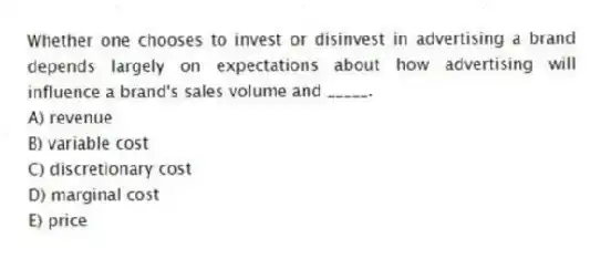 Whether one chooses to invest or disinvest in advertising a brand depends largely on expectations about how advertising will influence a brand's sales volume and _____.
A) revenue
B) variable cost
C) discretionary cost
D) marginal cost
E) price