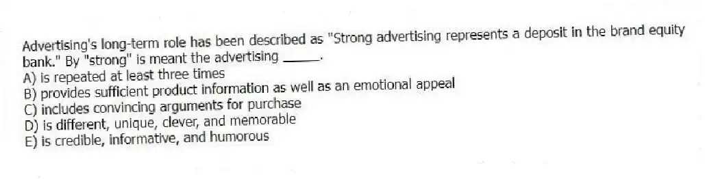 Advertising's long-term role has been described as "Strong advertising represents a deposit in the brand equity bank." By "strong" is meant the advertising _____.
A) is repeated at least three times
B) provides sufficient product information as well as an emotional appeal
C) includes convincing arguments for purchase
D) is different, unique, clever, and memorable
E) is credible, informative, and humorous