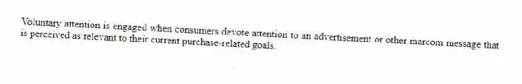 Voluntary attention is engaged when consumers devote attention to an advertisement or other marcom message that is perceived as relevant to their current purchase-related goals.
