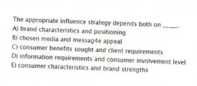 The appropriate influence strategy depends both on _____.
A) brand characteristics and positioning
B) chosen media and messag4e appeal
C) consumer benefits sought and client requirements
D) information requirements and consumer involvement level
E) consumer characteristics and brand strengths