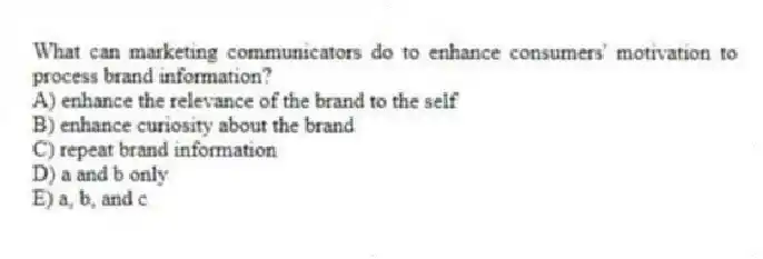 What can marketing communicators do to enhance consumers' motivation to process brand information?
A) enhance the relevance of the brand to the self
B) enhance curiosity about the brand
C) repeat brand information
D) a and b only
E) a, b, and c