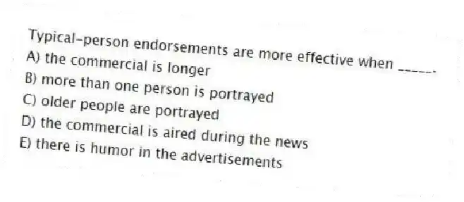 Typical-person endorsements are more effective when _____.
A) the commercial is longer
B) more than one person is portrayed
C) older people are portrayed
D) the commercial is aired during the news
E) there is humor in the advertisements