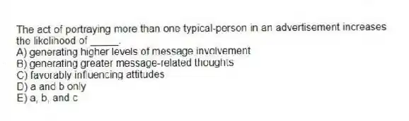 The act of portraying more than one typical-person in an advertisement increases the likelihood of _____.
A) generating higher levels of message involvement
B) generating greater message-related thoughts
C) favorably influencing attitudes
D) a and b only
E) a, b, and c