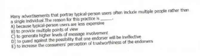 Many advertisements that portray typical-person users often include multiple people rather than a single individual.The reason for this practice is _____.
A) because typical-person users are less expensive
B) to provide multiple points of view
C) to generate higher levels of message involvement
D) to guard against the possibility that one endorser will be ineffective
E) to increase the consumers' perception of trustworthiness of the endorsers