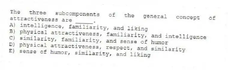 The three subcomponents of the general concept of attractiveness are _____.
A) intelligence, familiarity, and liking
B) physical attractiveness, familiarity, and intelligence
C) similarity, familiarity, and sense of humor
D) physical attractiveness, respect, and similarity
E) sense of humor, similarity, and liking