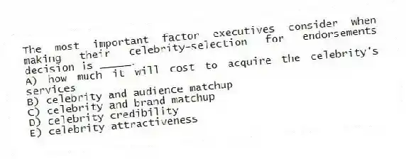 The most important factor executives consider when making their celebrity-selection for endorsements decision is _____.
A) how much it will cost to acquire the celebrity's services
B) celebrity and audience matchup
C) celebrity and brand matchup
D) celebrity credibility
E) celebrity attractiveness