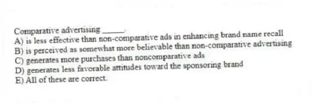 Comparative advertising _____.
A) is less effective than non-comparative ads in enhancing brand name recall
B) is perceived as somewhat more believable than non-comparative advertising
C) generates more purchases than noncomparative ads
D) generates less favorable attitudes toward the sponsoring brand
E) All of these are correct.