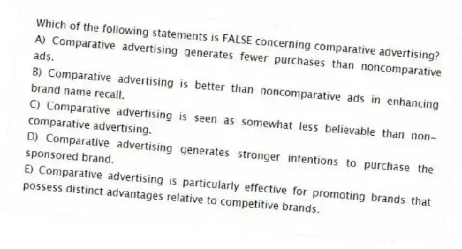 Which of the following statements is FALSE concerning comparative advertising?
A) Comparative advertising generates fewer purchases than noncomparative ads.
B) Comparative advertising is better than noncomparative ads in enhancing brand name recall.
C) Comparative advertising is seen as somewhat less believable than non-comparative advertising.
D) Comparative advertising generates stronger intentions to purchase the sponsored brand.
E) Comparative advertising is particularly effective for promoting brands that possess distinct advantages relative to competitive brands.