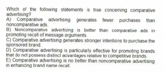 Which of the following statements is true concerning comparative advertising?
A) Comparative advertising generates fewer purchases than noncomparative ads.
B) Noncomparative advertising is better than comparative ads in promoting recall of message arguments.
C) Comparative advertising generates stronger intentions to purchase the sponsored brand.
D) Comparative advertising is particularly effective for promoting brands that do not possess distinct advantages relative to competitive brands.
E) Comparative advertising is no better than noncomparative advertising in enhancing brand name recall.
