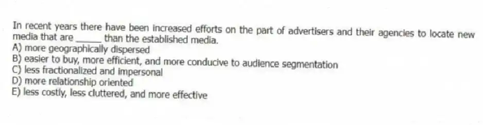 In recent years there have been increased efforts on the part of advertisers and their agencies to locate new media that are _____ than the established media.
A) more geographically dispersed
B) easier to buy, more efficient, and more conducive to audience segmentation
C) less fractionalized and impersonal
D) more relationship oriented
E) less costly, less cluttered, and more effective