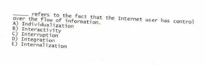 _____ refers to the fact that the Internet user has control over the flow of information.
A) Individualization
B) Interactivity
C) Interruption
D) Integration
E) Internalization
