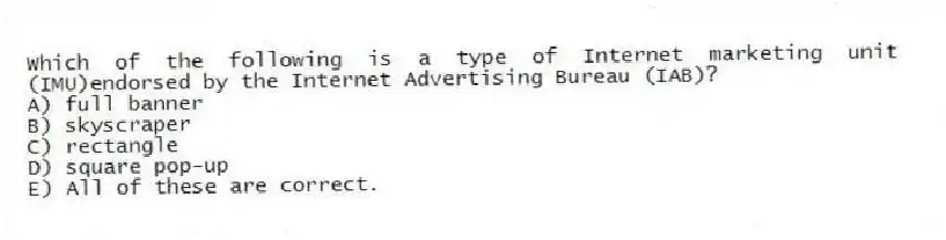 Which of the following is a type of Internet marketing unit (IMU)endorsed by the Internet Advertising Bureau (IAB)?
A) full banner
B) skyscraper
C) rectangle
D) square pop-up
E) All of these are correct.