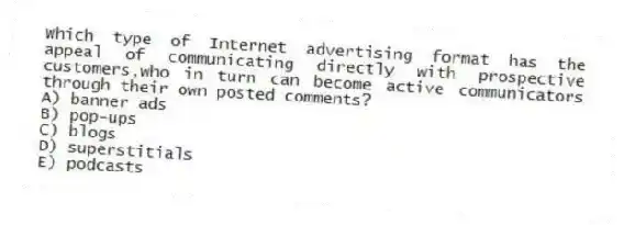 Which type of Internet advertising format has the appeal of communicating directly with prospective customers,who in turn can become active communicators through their own posted comments?
A) banner ads
B) pop-ups
C) blogs
D) superstitials
E) podcasts