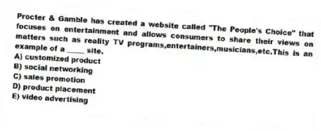 Procter & Gamble has created a website called "The People's Choice" that focuses on entertainment and allows consumers to share their views on matters such as reality TV programs,entertainers,musicians,etc.This is an example of a _____ site.
A) customized product
B) social networking
C) sales promotion
D) product placement
E) video advertising