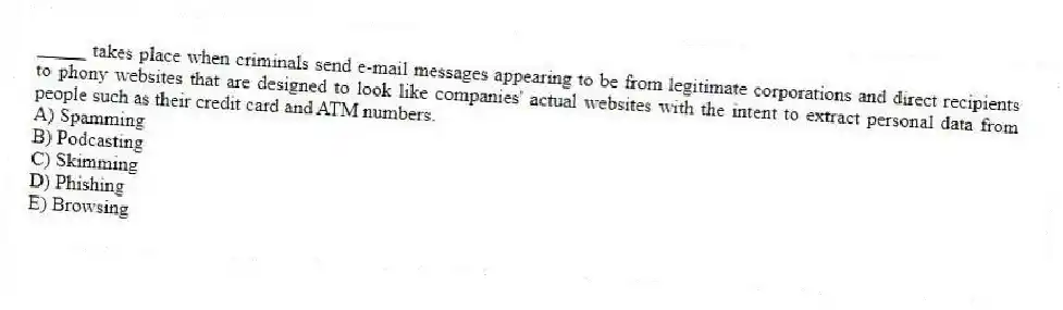 _____ takes place when criminals send e-mail messages appearing to be from legitimate corporations and direct recipients to phony websites that are designed to look like companies' actual websites with the intent to extract personal data from people such as their credit card and ATM numbers.
A) Spamming
B) Podcasting
C) Skimming
D) Phishing
E) Browsing
