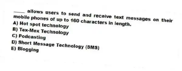 _____ allows users to send and receive text messages on their mobile phones of up to 160 characters in length.
A) Hot spot technology
B) Tex-Mex Technology
C) Podcasting
D) Short Message Technology (SMS)
E) Blogging
