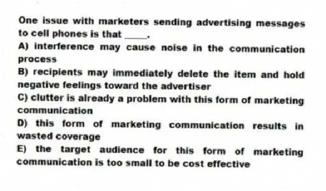 One issue with marketers sending advertising messages to cell phones is that _____.
A) interference may cause noise in the communication process
B) recipients may immediately delete the item and hold negative feelings toward the advertiser
C) clutter is already a problem with this form of marketing communication
D) this form of marketing communication results in wasted coverage
E) the target audience for this form of marketing communication is too small to be cost effective