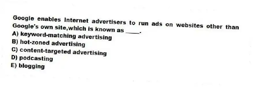 Google enables Internet advertisers to run ads on websites other than Google's own site,which is known as _____.
A) keyword-matching advertising
B) hot-zoned advertising
C) content-targeted advertising
D) podcasting
E) blogging