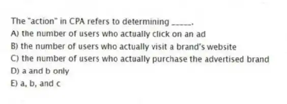 The "action" in CPA refers to determining _____.
A) the number of users who actually click on an ad
B) the number of users who actually visit a brand's website
C) the number of users who actually purchase the advertised brand
D) a and b only
E) a, b, and c