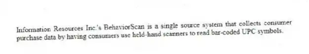 Information Resources Inc.'s BehaviorScan is a single source system that collects consumer purchase data by having consumers use held-hand scanners to read bar-coded UPC symbols.