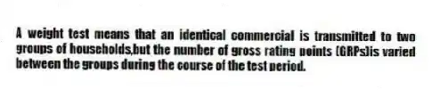 A weight test means that an identical commercial is transmitted to two groups of households,but the number of gross rating points (GRPs)is varied between the groups during the course of the test period.