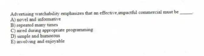 Advertising watchability emphasizes that an effective,impactful commercial must be _____.
A) novel and informative
B) repeated many times
C) aired during appropriate programming
D) simple and humorous
E) involving and enjoyable