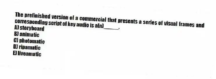 The prefinished version of a commercial that presents a series of visual frames and corresponding script of key audio is a(n)_____.
A) storyboard
B) animatic
C) photomatic
D) ripamatic
E) liveamatic